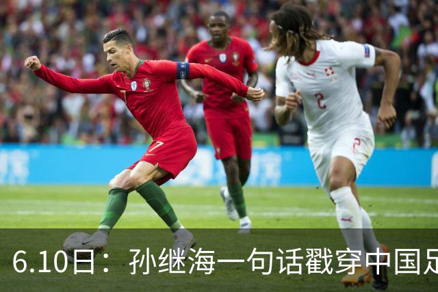 6.10日：孙继海一句话戳穿中国足球真相：不是中国人不行，是中国这土壤根本长不出足球